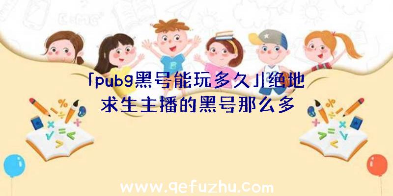 「pubg黑号能玩多久」|绝地求生主播的黑号那么多